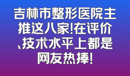 吉林市整形医院主推这八家！在评价、技术水平上都是网友热捧！