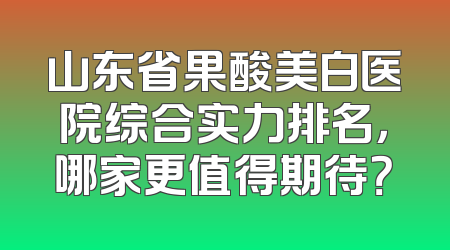 山东省果酸美白医院综合实力排名，哪家更值得期待？