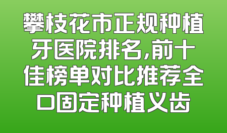 攀枝花市正规种植牙医院排名，前十佳榜单对比推荐全口固定种植义齿