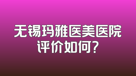 无锡玛雅医美医院评价如何？