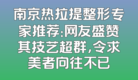 南京热拉提整形专家推荐：网友盛赞其技艺超群，令求美者向往不已