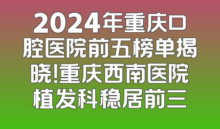 2024年重庆口腔医院前五榜单揭晓！重庆西南医院植发科稳居前三