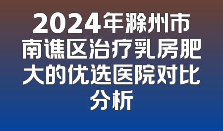 2024年滁州市南谯区治疗乳房肥大的优选医院对比分析