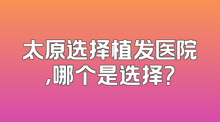 太原选择植发医院，哪个是选择？