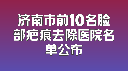 济南市前10名脸部疤痕去除医院名单公布