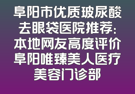 阜阳市优质玻尿酸去眼袋医院推荐：本地网友高度评价阜阳唯臻美人医疗美容门诊部
