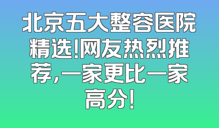 北京五大整容医院精选！网友热烈推荐，一家更比一家高分！