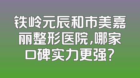 铁岭元辰和市美嘉丽整形医院，哪家口碑实力更强？