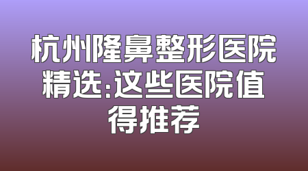 杭州隆鼻整形医院精选：这些医院值得推荐