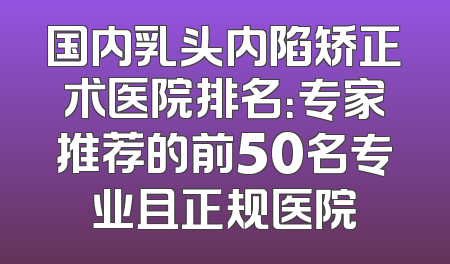 国内乳头内陷矫正术医院排名：专家推荐的前50名专业且正规医院