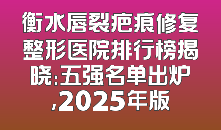 衡水唇裂疤痕修复整形医院排行榜揭晓：五强名单出炉，2025年版
