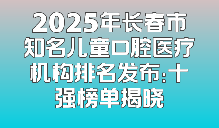 2025年长春市知名儿童口腔医疗机构排名发布：十强榜单揭晓