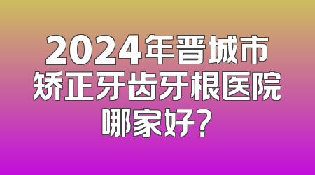 2024年晋城市矫正牙齿牙根医院哪家好？