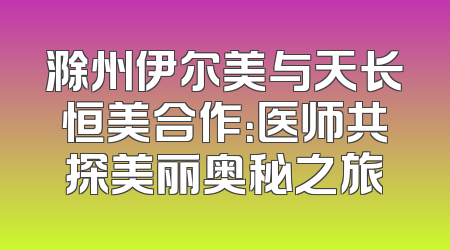 滁州伊尔美与天长恒美合作：医师共探美丽奥秘之旅