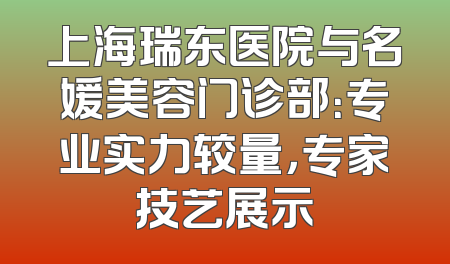 上海瑞东医院与名媛美容门诊部：专业实力较量，专家技艺展示