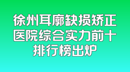 徐州耳廓缺损矫正医院综合实力前十排行榜出炉