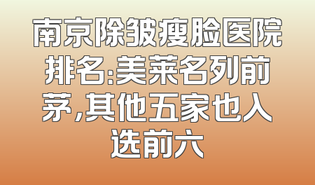 南京除皱瘦脸医院排名：美莱名列前茅，其他五家也入选前六