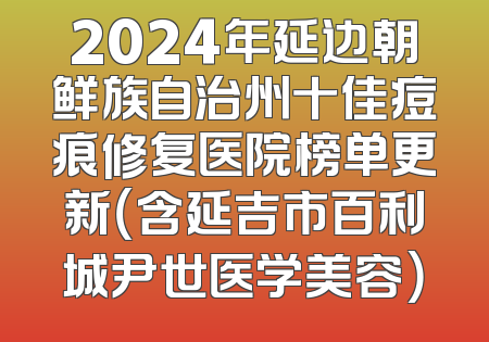 2024年延边朝鲜族自治州十佳痘痕修复医院榜单更新（含延吉市百利城尹世医学美容）