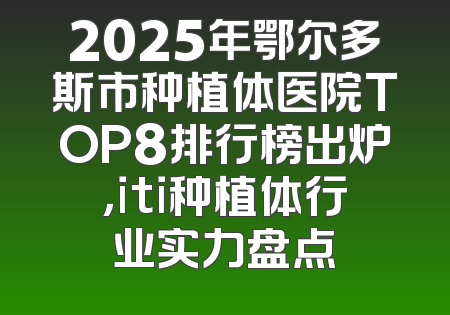2025年鄂尔多斯市种植体医院TOP8排行榜出炉，iti种植体行业实力盘点