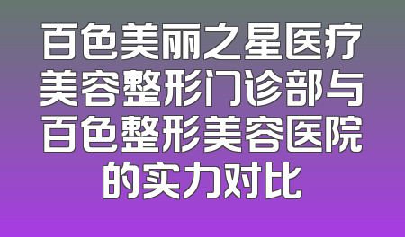 百色美丽之星医疗美容整形门诊部与百色整形美容医院的实力对比