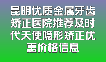 昆明优质金属牙齿矫正医院推荐及时代天使隐形矫正优惠价格信息