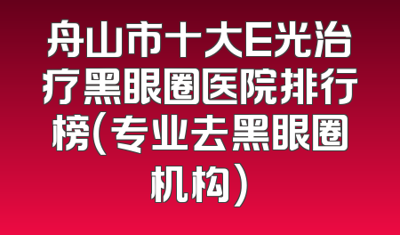 舟山市十大E光治疗黑眼圈医院排行榜（专业去黑眼圈机构）