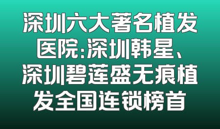 深圳六大著名植发医院：深圳韩星、深圳碧莲盛无痕植发全国连锁榜首