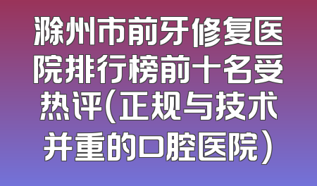 滁州市前牙修复医院排行榜前十名受热评（正规与技术并重的口腔医院）