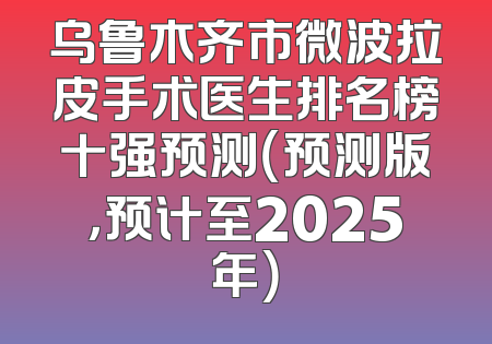 乌鲁木齐市微波拉皮手术医生排名榜十强预测（预测版，预计至2025年）