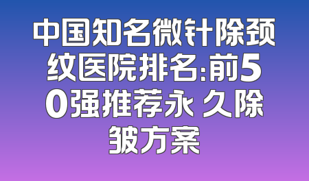 中国知名微针除颈纹医院排名：前50强推荐永 久除皱方案