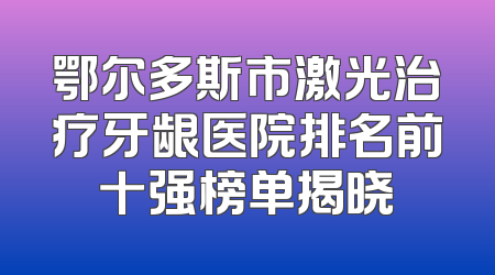 鄂尔多斯市激光治疗牙龈医院排名前十强榜单揭晓