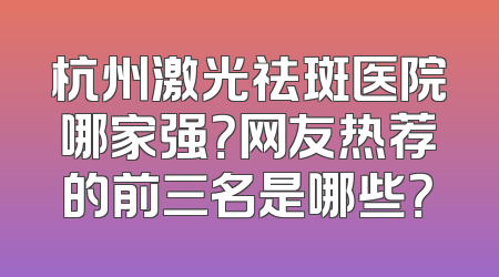 杭州激光祛斑医院哪家强？网友热荐的前三名是哪些？