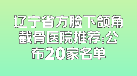 辽宁省方脸下颌角截骨医院推荐：公布20家名单