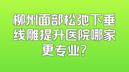 柳州面部松弛下垂线雕提升医院哪家更专业？