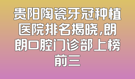 贵阳陶瓷牙冠种植医院排名揭晓，朗朗口腔门诊部上榜前三