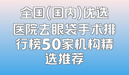 全国（国内）优选医院去眼袋手术排行榜50家机构精选推荐