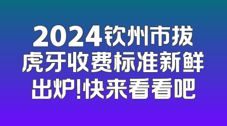 2024钦州市拔虎牙收费标准新鲜出炉！快来看看吧