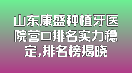 山东康盛种植牙医院营口排名实力稳定，排名榜揭晓