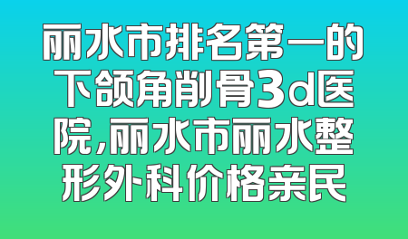 丽水市排名第一的下颌角削骨3d医院，丽水市丽水整形外科价格亲民