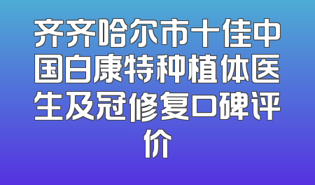 齐齐哈尔市十佳中国白康特种植体医生及冠修复口碑评价