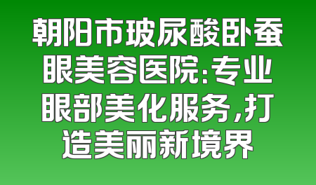 朝阳市玻尿酸卧蚕眼美容医院：专业眼部美化服务，打造美丽新境界