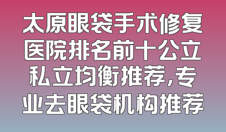 太原眼袋手术修复医院排名前十公立私立均衡推荐，专业去眼袋机构推荐