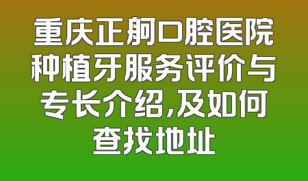 重庆正舸口腔医院种植牙服务评价与专长介绍，及如何查找地址