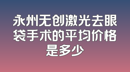 永州无创激光去眼袋手术的平均价格是多少