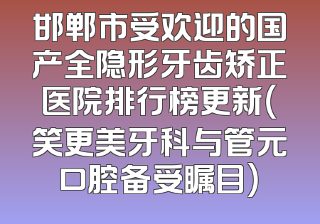 邯郸市受欢迎的国产全隐形牙齿矫正医院排行榜更新（笑更美牙科与管元口腔备受瞩目）