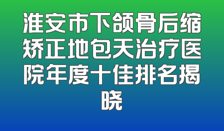 淮安市下颌骨后缩矫正地包天治疗医院年度十佳排名揭晓