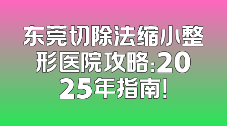 东莞切除法缩小整形医院攻略：2025年指南！