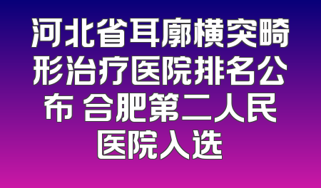 河北省耳廓横突畸形治疗医院排名公布 合肥第二人民医院入选