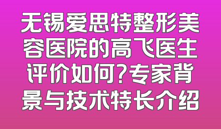 无锡爱思特整形美容医院的高飞医生评价如何？专家背景与技术特长介绍