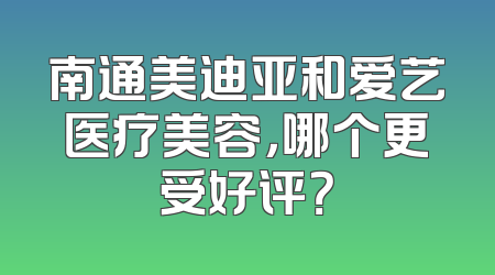 南通美迪亚和爱艺医疗美容，哪个更受好评？